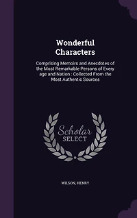 Wonderful Characters: Comprising Memoirs and Anecdotes of the Most Remarkable Persons Every age Nation: Collected From Authentic Sources