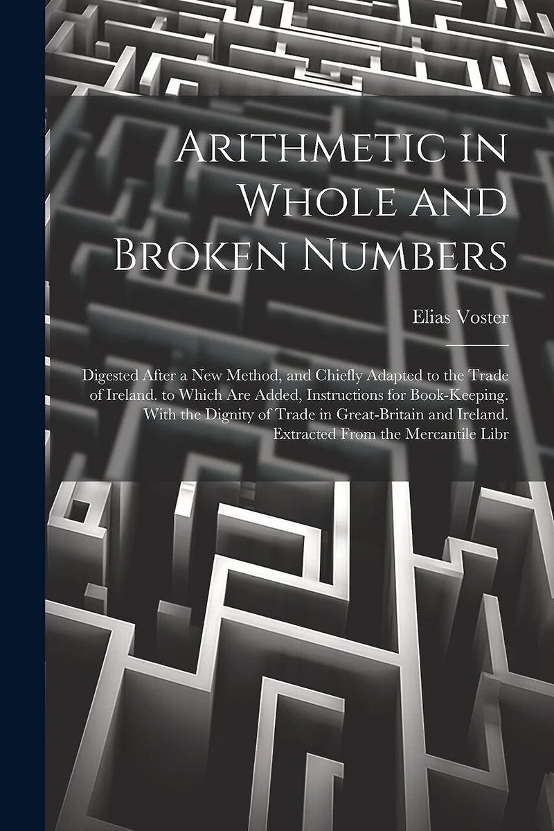 Arithmetic in Whole and Broken Numbers: Digested After a New Method, and Chiefly Adapted to the Trade of Ireland. to Which Are Added, Instructions for Book-Keeping. With the Dignity of Trade in Great-Britain and Ireland. Extracted From the Mercantile Libr