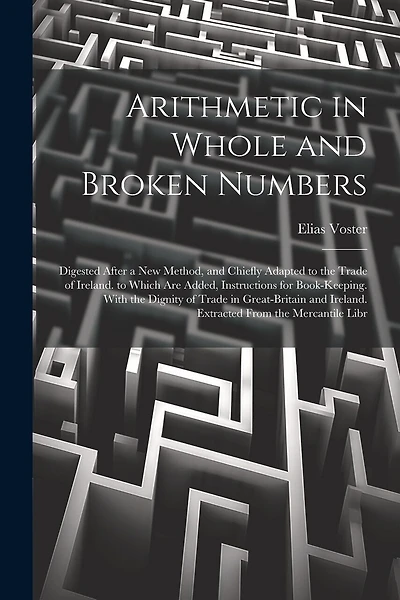 Arithmetic in Whole and Broken Numbers: Digested After a New Method, and Chiefly Adapted to the Trade of Ireland. to Which Are Added, Instructions for Book-Keeping. With the Dignity of Trade in Great-Britain and Ireland. Extracted From the Mercantile Libr