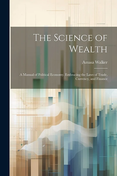 The Science of Wealth: A Manual of Political Economy. Embracing the Laws of Trade, Currency