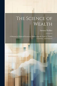 The Science of Wealth: A Manual of Political Economy. Embracing the Laws of Trade, Currency