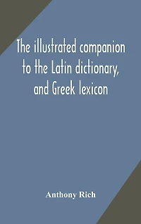 The illustrated companion to the Latin dictionary, and Greek lexicon: forming a glossary of all the words representing visible objects connected with the arts, manufactures, and everyday life of the Greeks and Romans