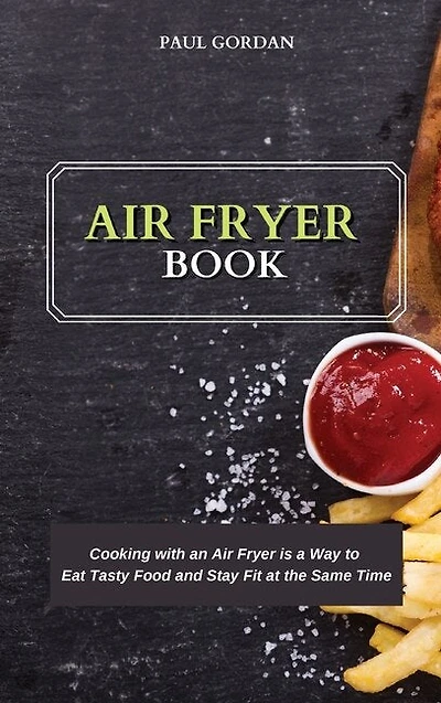 Air Fryer Book: Cooking With An Air Fryer Is A Way To Eat Tasty Food And Stay Fit At The Same Time