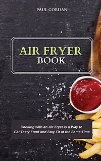 Air Fryer Book: Cooking With An Air Fryer Is A Way To Eat Tasty Food And Stay Fit At The Same Time