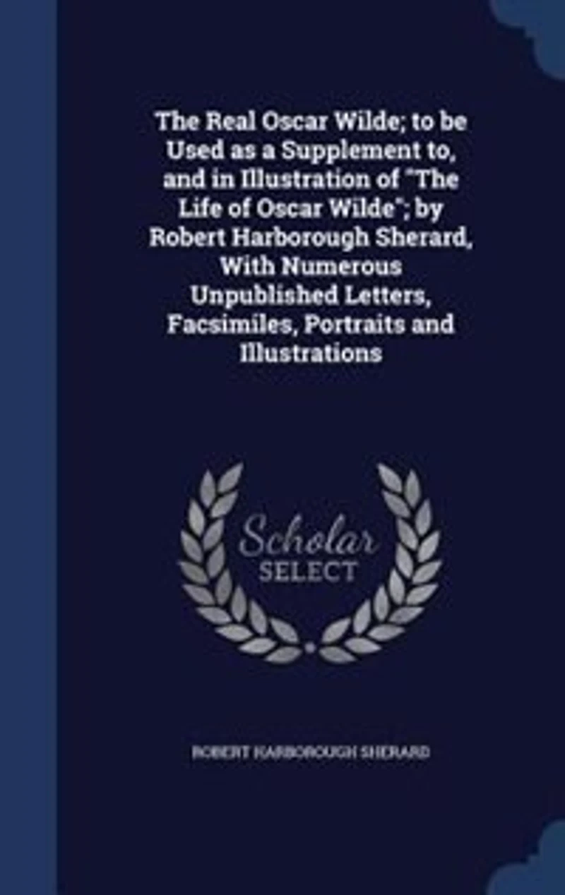 The Real Oscar Wilde; to be Used as a Supplement to, and Illustration of "The Life Wilde"; by Robert Harborough Sherard, With Numerous Unpublished Letters, Facsimiles, Portraits Illustrations