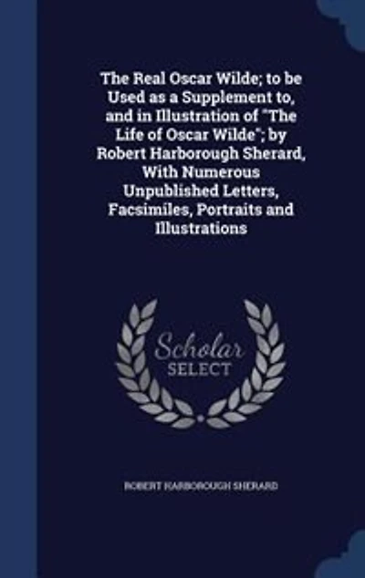 The Real Oscar Wilde; to be Used as a Supplement to, and Illustration of "The Life Wilde"; by Robert Harborough Sherard, With Numerous Unpublished Letters, Facsimiles, Portraits Illustrations