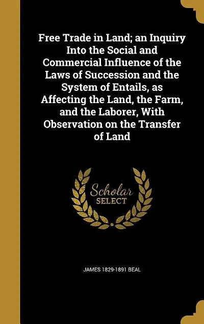 Free Trade in Land; an Inquiry Into the Social and Commercial Influence of the Laws of Succession and the System of Entails, as Affecting the Land, the Farm, and the Laborer, With Observation on the Transfer of Land