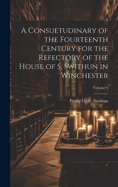 A Consuetudinary of the Fourteenth Century for the Refectory of the House of S. Swithun in Winchester; Volume 6