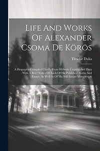 Life And Works Of Alexander Csoma De Körös: A Biography Compiled Chiefly From Hitherto Unpublished Data: With A Brief Notice Of Each Of His Published Works And Essays, As Well As Of His Still Extant Manuscripts