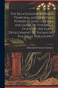 The Relationship Between Temporal and Spiritual Powers in John of Paris and James of Viterbo, a Study of the Early Development of Thomistic Political Philosophy