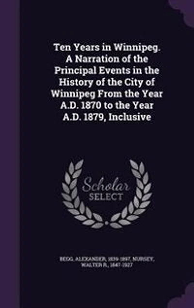 Ten Years in Winnipeg. A Narration of the Principal Events in the History of the City of Winnipeg From the Year A.D. 1870 to the Year A.D. 1879, Inclusive