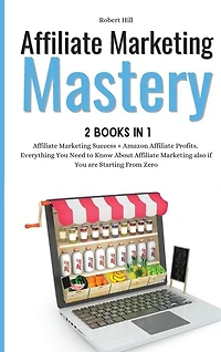 Affiliate Marketing Mastery 2 Books In 1: Affiliate Marketing Success + Amazon Affiliate Profits. Everything You Need To Know About Affiliate