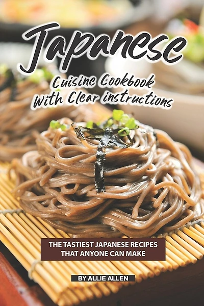 Japanese Cuisine Cookbook with Clear Instructions: The Tastiest Japanese Recipes That Anyone Can Make