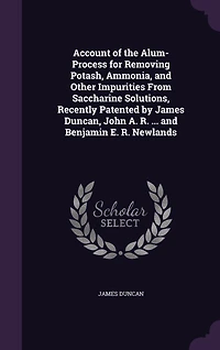 Account of the Alum-Process for Removing Potash, Ammonia, and Other Impurities From Saccharine Solutions, Recently Patented by James Duncan, John A. R. ... and Benjamin E. R. Newlands