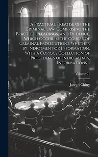 A Practical Treatise on the Criminal Law, Comprising the Practice, Pleadings, and Evidence, Which Occur in the Course of Criminal Prosecutions, Whether by Indictment or Information, With a Copious Collection of Precedents of Indictments, Informations, ...