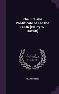 The Life and Pontificate of Leo the Tenth [Ed. by W. Hazlitt