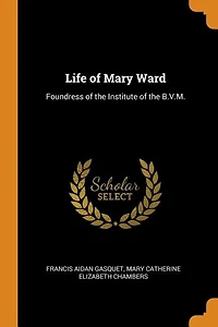 Life of Mary Ward: Foundress the Institute B.V.M.