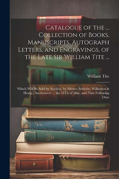 Catalogue of the ... Collection of Books, Manuscripts, Autograph Letters, and Engravings, of the Late Sir William Tite ...: Which Will Be Sold by Auction, by Messrs. Sotheby, Wilkinson & Hodge, Auctioneers ... the 18Th of May, and Nine Following Days