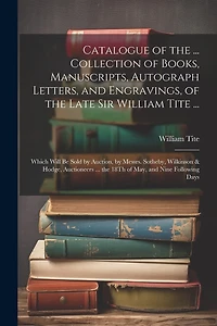 Catalogue of the ... Collection of Books, Manuscripts, Autograph Letters, and Engravings, of the Late Sir William Tite ...: Which Will Be Sold by Auction, by Messrs. Sotheby, Wilkinson & Hodge, Auctioneers ... the 18Th of May, and Nine Following Days