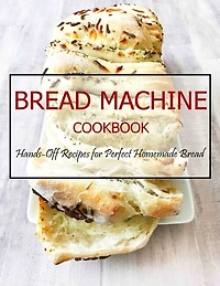 Bread Machine Cookbook: Hands-Off Recipes for Perfect Homemade Bread