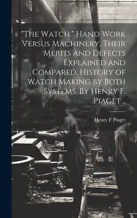 "The Watch." Hand Work Versus Machinery, Their Merits and Defects Explained and Compared. History of Watch Making by Both Systems. By Henry F. Piaget ..