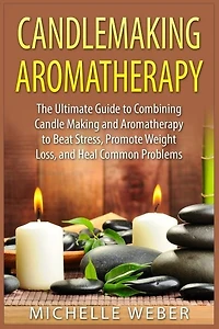 Candlemaking Aromatherapy: The Ultimate Guide to Combining Candle Making and Aromatherapy to Beat Stress, Promote Weight Loss, and Heal Common Problems