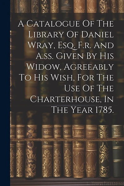 A Catalogue Of The Library Of Daniel Wray, Esq. F.r. And A.ss. Given By His Widow, Agreeably To His Wish, For The Use Of The Charterhouse