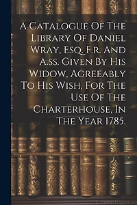 A Catalogue Of The Library Of Daniel Wray, Esq. F.r. And A.ss. Given By His Widow, Agreeably To His Wish, For The Use Of The Charterhouse