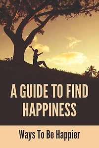 A Guide To Find Happiness: Ways To Be Happier: How To Master Your Thoughts And Think Constructively