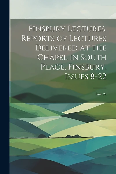 Finsbury Lectures. Reports of Lectures Delivered at the Chapel in South Place, Finsbury, Issues 8-22; issue 26