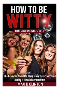 How To Be Witty (for Someone Who Is Not): The Definitive Manual To Being Funny, Clever, Witty, And Owning It In Social Environments
