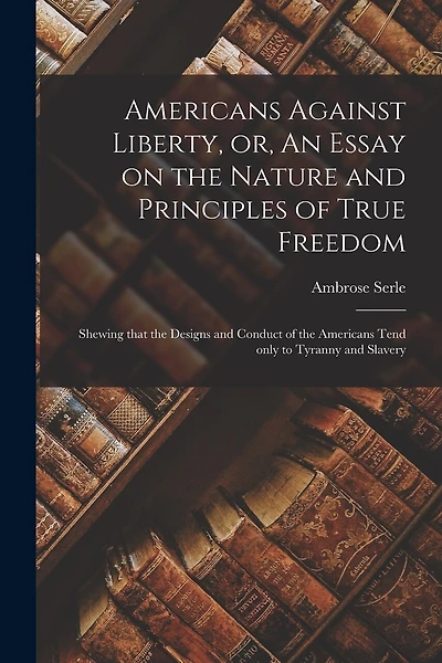 Americans Against Liberty, or, An Essay on the Nature and Principles of True Freedom [microform]: Shewing That the Designs and Conduct of the Americans Tend Only to Tyranny and Slavery