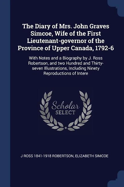 The Diary of Mrs. John Graves Simcoe, Wife of the First Lieutenant-governor of the Province of Upper Canada, 1792-6: With Notes and a Biography by J. Ross Robertson, and two Hundred and Thirty-seven Illustrations, In
