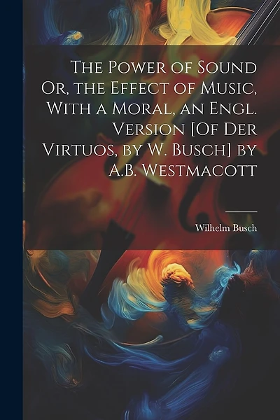 The Power of Sound Or, the Effect of Music, With a Moral, an Engl. Version [Of Der Virtuos, by W. Busch] by A.B. Westmacott