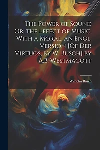 The Power of Sound Or, the Effect of Music, With a Moral, an Engl. Version [Of Der Virtuos, by W. Busch] by A.B. Westmacott