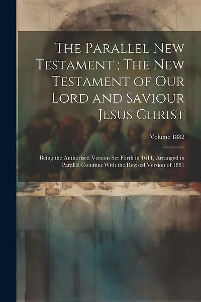 The Parallel New Testament; The New Testament of Our Lord and Saviour Jesus Christ: Being the Authorised Version set Forth in 1611, Arranged in Parallel Columns With the Revised Version of 1881; Volume 1882