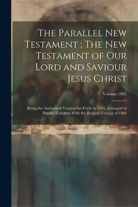 The Parallel New Testament; The New Testament of Our Lord and Saviour Jesus Christ: Being the Authorised Version set Forth in 1611, Arranged in Parallel Columns With the Revised Version of 1881; Volume 1882