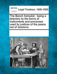The Bench formulist: being a directory to the forms of instruments and processes used by justices of the peace out of sessions.
