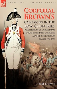 Corporal Brown's Campaigns the Low Countries: Recollections of a Coldstream Guard Early Against Revolutionary France 1793-1795