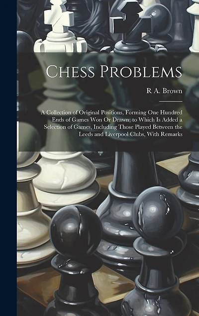 Chess Problems: A Collection of Original Positions, Forming One Hundred Ends of Games Won Or Drawn; to Which Is Added a Selection of Games, Including Those Played Between the Leeds and Liverpool Clubs, With Remarks