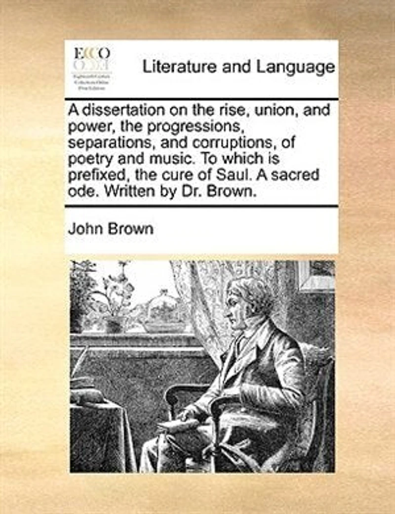 A Dissertation on the Rise, Union, and Power, Progressions, Separations, Corruptions, of Poetry Music. To Which is Prefixed, Cure Saul. Sacred ode. Written by Dr. Brown