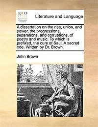 A Dissertation on the Rise, Union, and Power, Progressions, Separations, Corruptions, of Poetry Music. To Which is Prefixed, Cure Saul. Sacred ode. Written by Dr. Brown