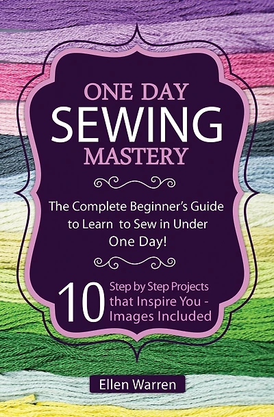 Sewing: One Day Sewing Mastery: The Complete Beginner's Guide to Learn to Sew in Under 1 Day! - 10 Step by Step Projects That Inspire You - Images Included