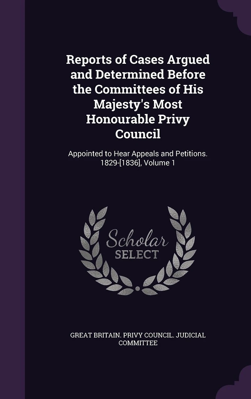 Reports of Cases Argued and Determined Before the Committees His Majesty's Most Honourable Privy Council: Appointed to Hear Appeals Petitions. 1829-[1836], Volume 1