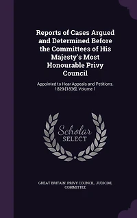 Reports of Cases Argued and Determined Before the Committees His Majesty's Most Honourable Privy Council: Appointed to Hear Appeals Petitions. 1829-[1836], Volume 1
