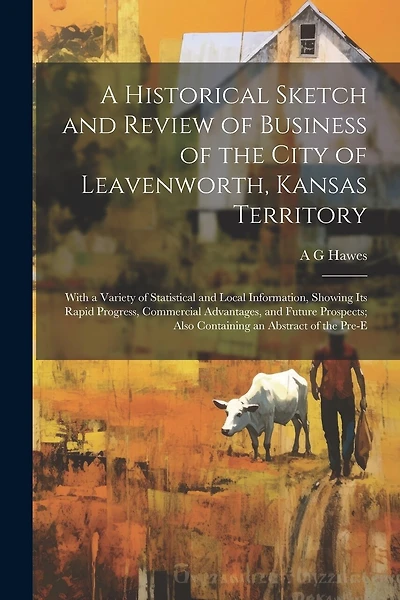 A Historical Sketch and Review of Business of the City of Leavenworth, Kansas Territory; With a Variety of Statistical and Local Information, Showing its Rapid Progress, Commercial Advantages, and Future Prospects; Also Containing an Abstract of the Pre-e