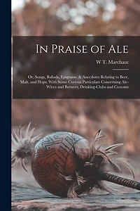 In Praise of Ale: Or, Songs, Ballads, Epigrams, & Anecdotes Relating to Beer, Malt, and Hops; With Some Curious Particulars Concerning Ale-Wives and Brewers, Drinking-Clubs and Customs