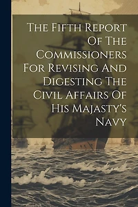 The Fifth Report Of The Commissioners For Revising And Digesting The Civil Affairs Of His Majasty's Navy