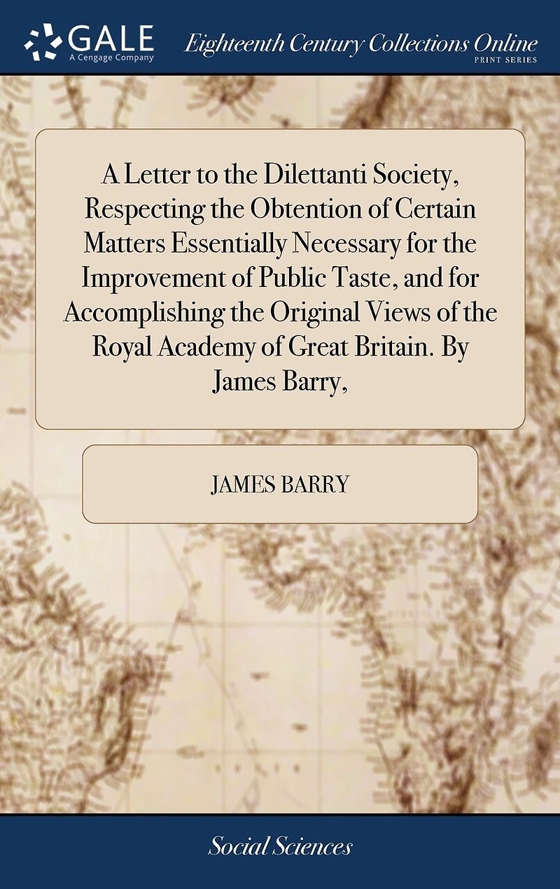 A Letter to the Dilettanti Society, Respecting Obtention of Certain Matters Essentially Necessary for Improvement Public Taste, and Accomplishing Original Views Royal Academy Great Britain. By James Barry,