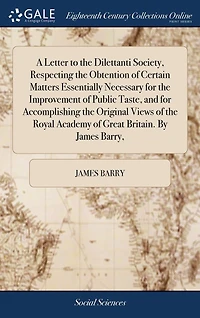 A Letter to the Dilettanti Society, Respecting Obtention of Certain Matters Essentially Necessary for Improvement Public Taste, and Accomplishing Original Views Royal Academy Great Britain. By James Barry,
